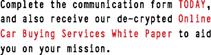 Complete the communication form TODAY, and also receive our de-crypted Online Car Buying Services White Paper to aid you on your mission.